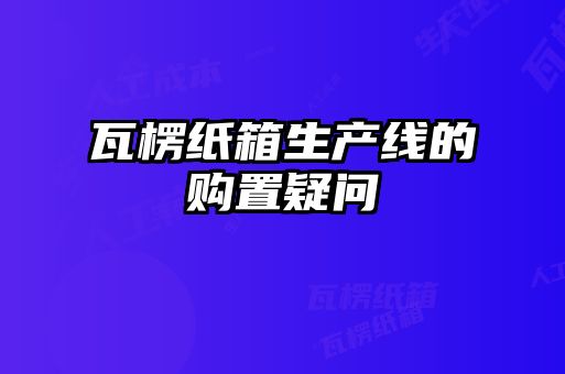 瓦楞紙箱生產(chǎn)線的購(gòu)置疑問
