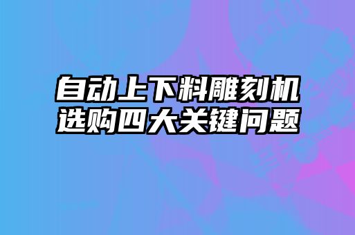 自動(dòng)上下料雕刻機(jī)選購四大關(guān)鍵問題