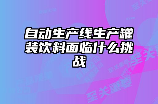 自動(dòng)生產(chǎn)線(xiàn)生產(chǎn)罐裝飲料面臨什么挑戰(zhàn)