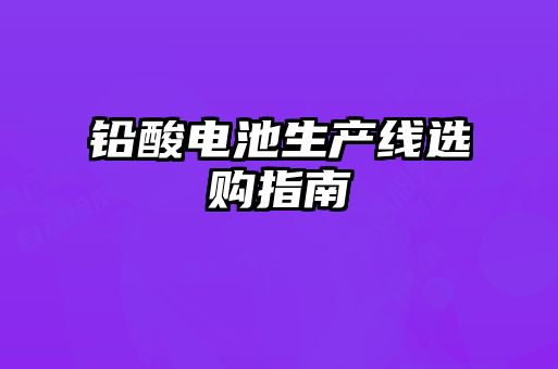 鉛酸電池生產(chǎn)線(xiàn)選購(gòu)指南